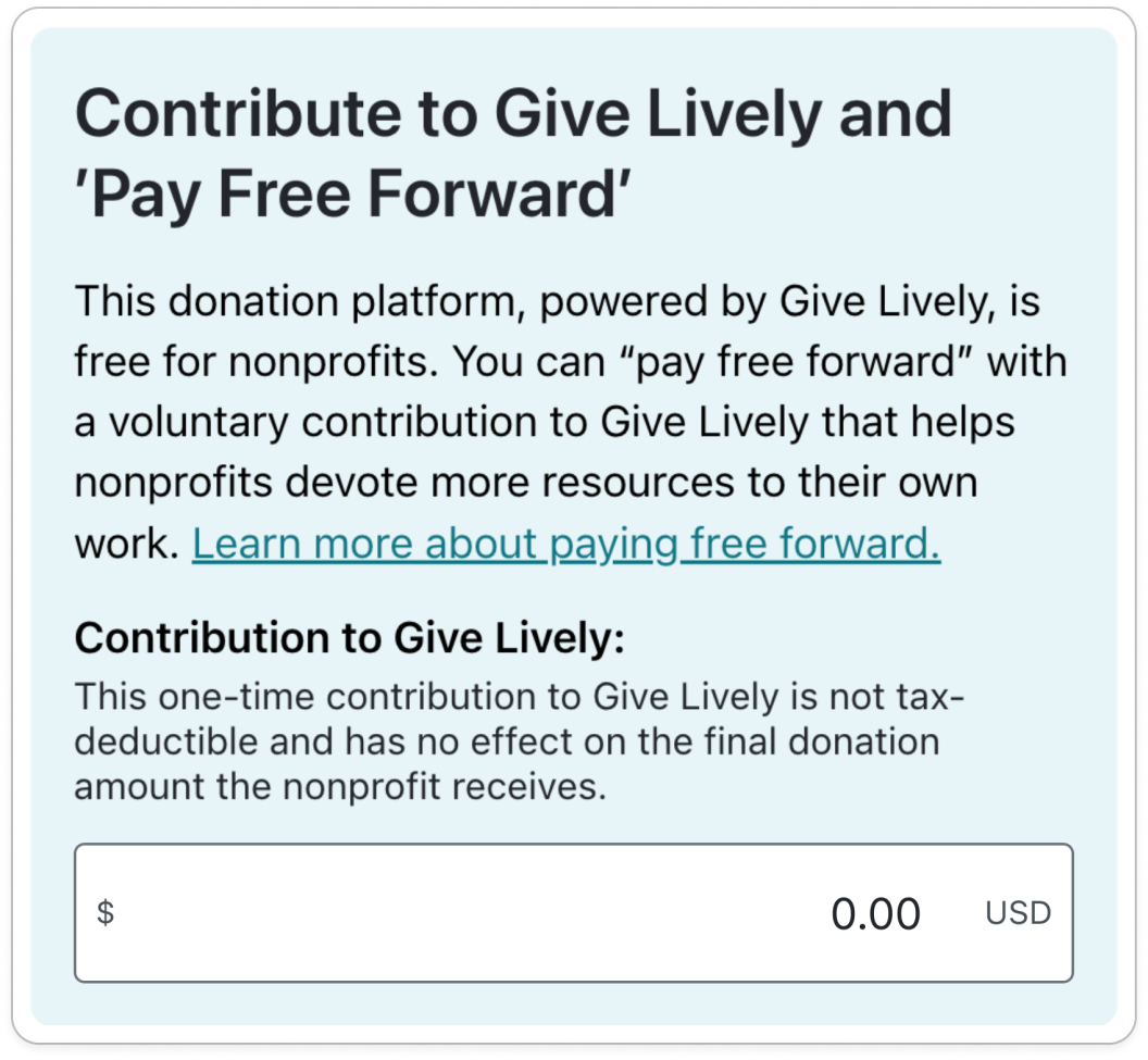 Screenshot of original tip request, with the following content: TITLE: Contribute to Give Lively and 'Pay Free Forward'. BODY COPY: This donation platform, powered by Give Lively, is free for nonprofits. You can "pay free forward" with a voluntary contribution to Give Lively that helps nonprofits devote more resources to their own work. Learn more about paying free forward (link). SUBTITLE: Contribution to Give Lively: BODY COPY: This one-time contribution to Give Lively is not tax-deductible and has no effect on the final donation amount the nonprofit receives. OPEN DONATION FIELD