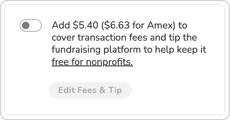Screenshot of "slider" tip prompt. Toggle is shown in "off" position. BODY COPY: Add $5.40 ($6.63 for Amex) to cover transaction fees and tip the fundraising platform to keep it free for nonprofits (link). BUTTON (deactivated): Edit Fees & Tip