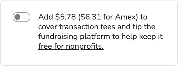 Screenshot of "slider" tip prompt. Toggle is shown in "off" position. BODY COPY: Add $5.78 ($6.31 for Amex) to cover transaction fees and tip the fundraising platform to keep it free for nonprofits (link).