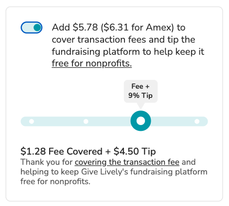 Screenshot of "slider" tip prompt. Toggle is shown in "on" position. BODY COPY: Add $5.78 ($6.31 for Amex) to cover transaction fees and tip the fundraising platform to keep it free for nonprofits (link). SLIDER is visible in its default position: the option to cover the transaction fees plus the default tip amount of 9%. SLIDER COPY: $1.28 Fee Covered + $4.50 Tip. Thank you for covering the transaction fee and helping to keep Give Lively's fundraising platform free for nonprofits.