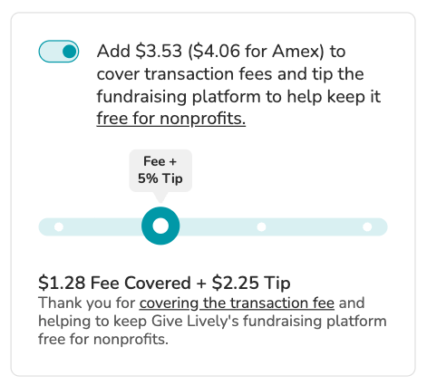 Screenshot of "slider" tip prompt. Toggle is shown in "on" position. BODY COPY: Add $3.53 ($4.06 for Amex) to cover transaction fees and tip the fundraising platform to keep it free for nonprofits (link). SLIDER is visible showing the option to cover the transaction fees plus a tip amount of 5%. SLIDER COPY: $1.28 Fee Covered + $2.25 Tip. Thank you for covering the transaction fee and helping to keep Give Lively's fundraising platform free for nonprofits.