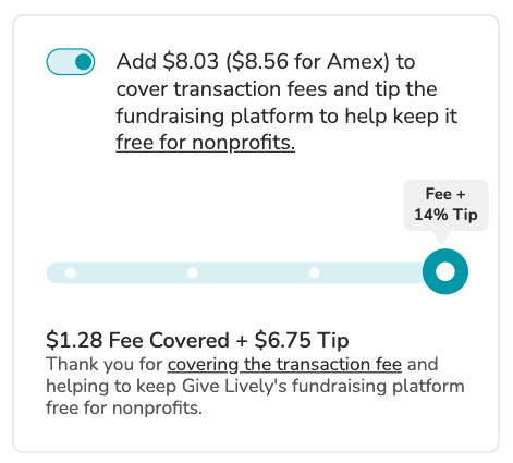 Screenshot of "slider" tip prompt. Toggle is shown in "on" position. BODY COPY: Add $8.03 ($8.56 for Amex) to cover transaction fees and tip the fundraising platform to keep it free for nonprofits (link). SLIDER is visible showing the option to cover the transaction fees plus a tip amount of 14%. SLIDER COPY: $1.28 Fee Covered + $6.75 Tip. Thank you for covering the transaction fee and helping to keep Give Lively's fundraising platform free for nonprofits.